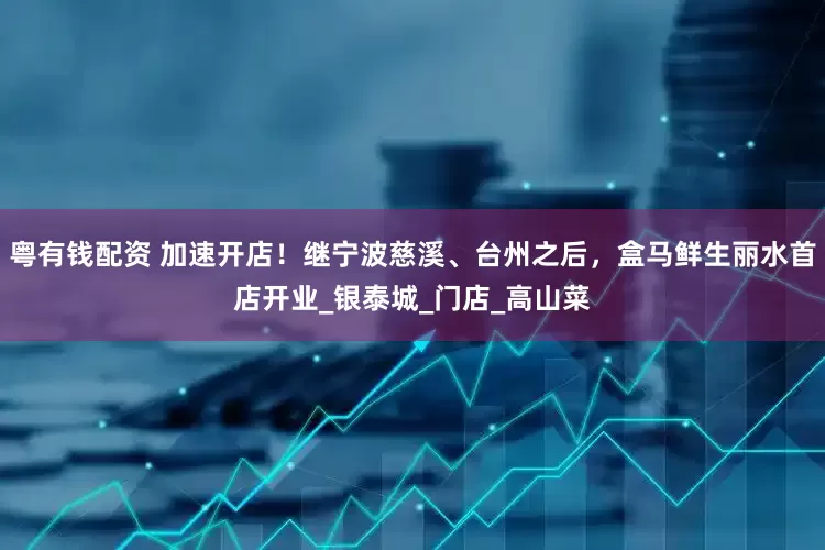 粤有钱配资 加速开店！继宁波慈溪、台州之后，盒马鲜生丽水首店开业_银泰城_门店_高山菜