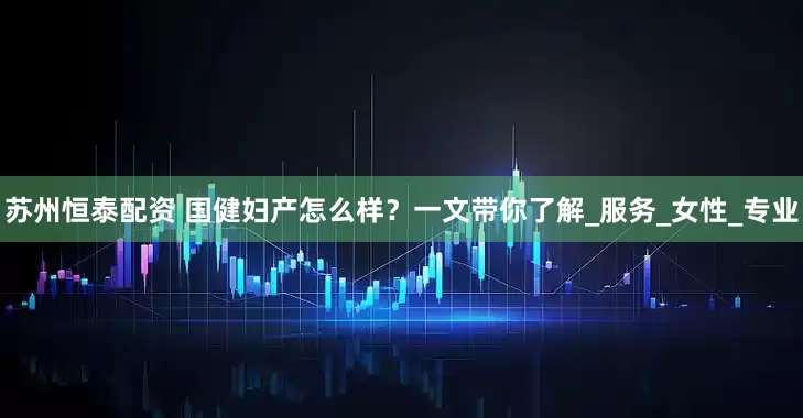 苏州恒泰配资 国健妇产怎么样？一文带你了解_服务_女性_专业