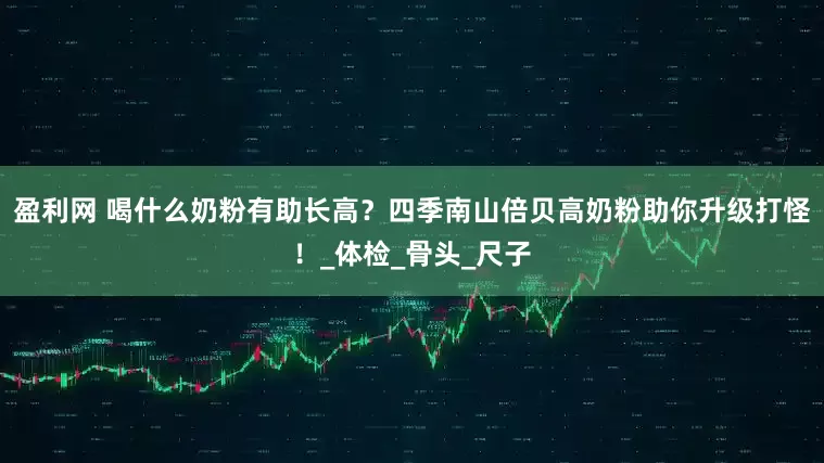 盈利网 喝什么奶粉有助长高？四季南山倍贝高奶粉助你升级打怪！_体检_骨头_尺子