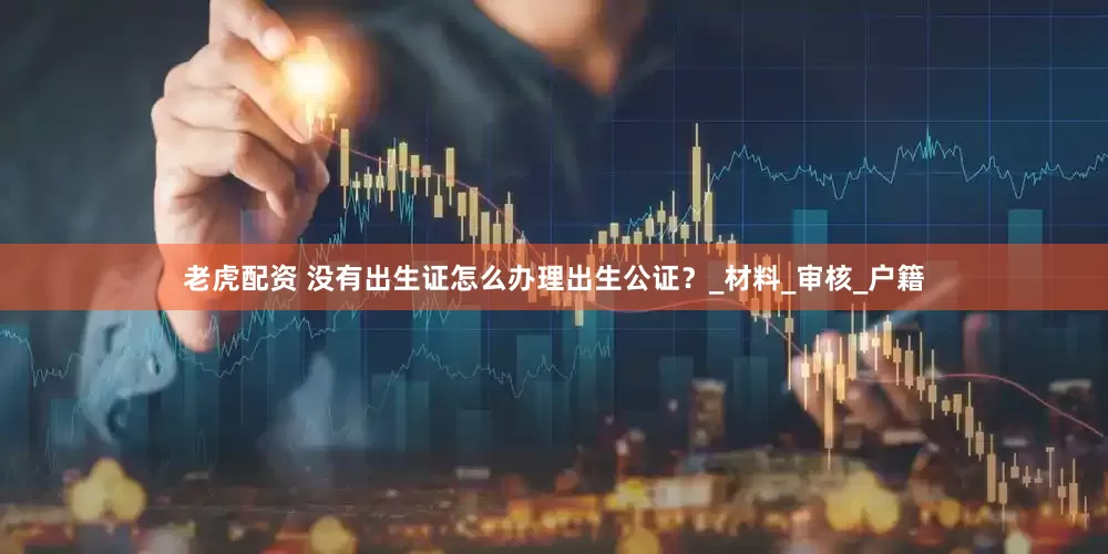 老虎配资 没有出生证怎么办理出生公证？_材料_审核_户籍