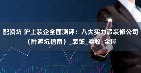 配资坊 沪上装企全面测评：八大实力派装修公司（附避坑指南）_装饰_验收_全屋