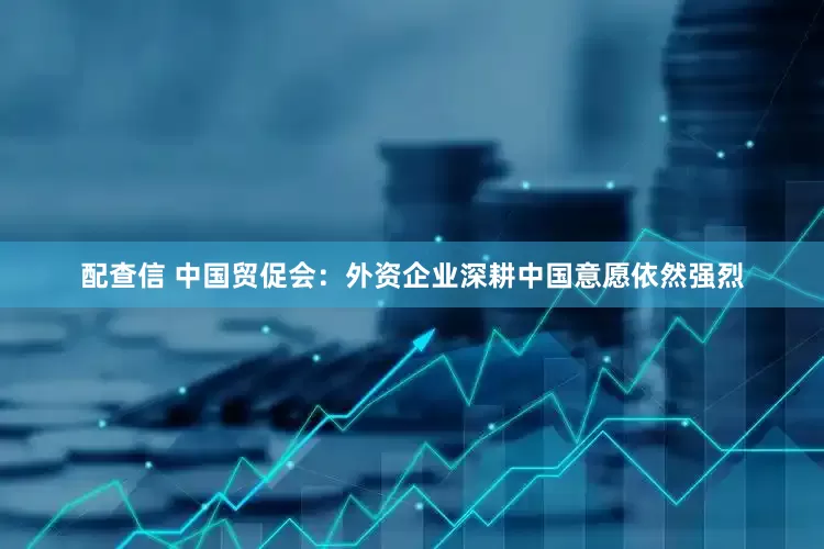 配查信 中国贸促会：外资企业深耕中国意愿依然强烈