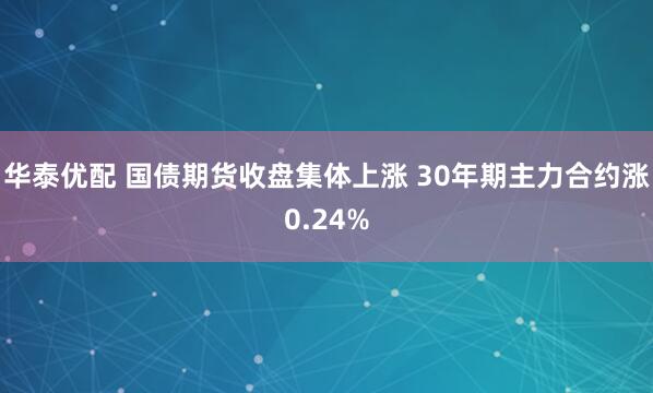 华泰优配 国债期货收盘集体上涨 30年期主力合约涨0.24%