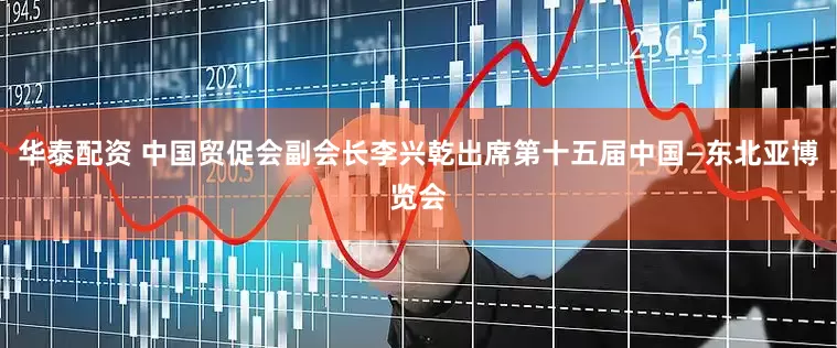 华泰配资 中国贸促会副会长李兴乾出席第十五届中国—东北亚博览会