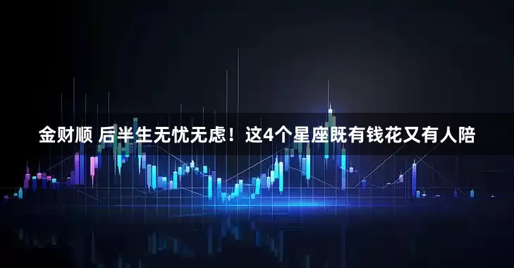 金财顺 后半生无忧无虑！这4个星座既有钱花又有人陪