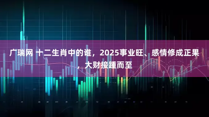 广瑞网 十二生肖中的谁，2025事业旺、感情修成正果，大财接踵而至
