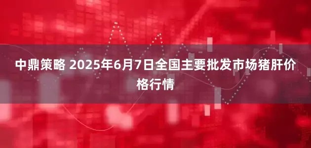 中鼎策略 2025年6月7日全国主要批发市场猪肝价格行情