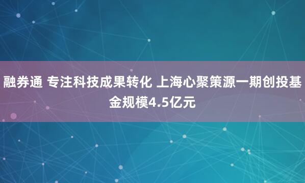 融券通 专注科技成果转化 上海心聚策源一期创投基金规模4.5亿元
