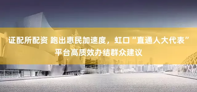 证配所配资 跑出惠民加速度，虹口“直通人大代表”平台高质效办结群众建议