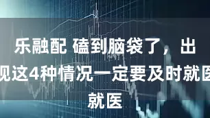 乐融配 磕到脑袋了，出现这4种情况一定要及时就医