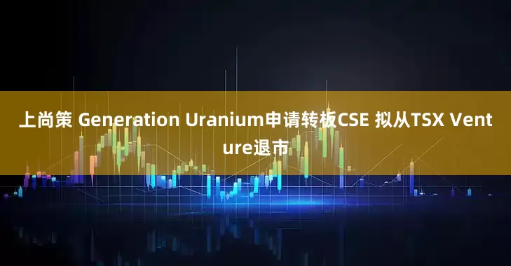 上尚策 Generation Uranium申请转板CSE 拟从TSX Venture退市